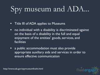 Spy museum and ADA...
      • Title III of ADA applies to Museums
      • no individual with a disability is discriminated against
           on the basis of a disability in the full and equal
           enjoyment of the entities’ goods, services, and
           facilities
      • a public accommodation must also provide
           appropriate auxiliary aids and services in order to
           ensure effective communication


http://www.ada.gov/spymuseumfctsht.html
 
