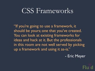 CSS Frameworks
“If you’re going to use a framework, it
should be yours; one that you’ve created.
You can look at existing frameworks for
ideas and hack at it. But the professionals
in this room are not well served by picking
up a framework and using it as-is.”
                               - Eric Meyer
 
