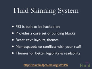 Fluid Skinning System

• FSS is built to be hacked on
• Provides a core set of building blocks
• Reset, text, layouts, themes
• Namespaced: no conﬂicts with your stuff
• Themes for better legibility & readability
       http://wiki.ﬂuidproject.org/x/96M7
 