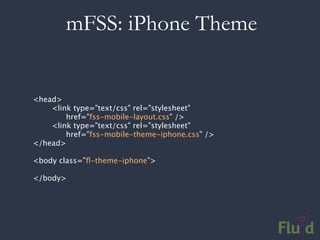 mFSS: iPhone Theme


<head>
    <link type="text/css" rel="stylesheet"
        href="fss-mobile-layout.css" />
    <link type="text/css" rel="stylesheet"
        href="fss-mobile-theme-iphone.css" />
</head>

<body class=”ﬂ-theme-iphone”>

</body>
 