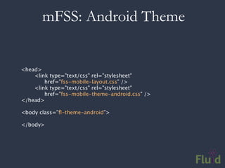 mFSS: Android Theme


<head>
    <link type="text/css" rel="stylesheet"
        href="fss-mobile-layout.css" />
    <link type="text/css" rel="stylesheet"
        href="fss-mobile-theme-android.css" />
</head>

<body class=”ﬂ-theme-android”>

</body>
 