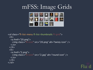 mFSS: Image Grids



<ul class="ﬂ-list-menu ﬂ-list-thumbnails ﬂ-grid">
  <li>
  <a href="20.png">
    <img class="ﬂ-icon" src="20.png" alt="twisty icon" />
    </a>
  </li>
  <li>
  <a href="2.png">
    <img class="ﬂ-icon" src="2.jpg" alt="round icon" />
    </a>
  </li>
</ul>
 