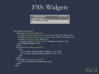 FSS: Widgets

                
<div class="ﬂ-widget">
    <div class="ﬂ-widget-titlebar">
     <a class="ﬂ-force-left ﬂ-icon ﬂ-icon-more" href="#">More</a>
       <a class="ﬂ-force-right ﬂ-icon ﬂ-icon-close" href="#">Close</a>
       <a class="ﬂ-button-right" href="#">
           <strong class="ﬂ-button-inner">Settings</strong></a>
       <h2>Regular Widget</h2>
    </div>
    <div class="ﬂ-widget-options">
     <ul>
         <li><a href="option1.html">Option 1</a></li>
            <li><a href="option2.html">Option 2</a></li>
        </ul>
    </div>
    <div class="ﬂ-widget-content">
        <p>this is where the content goes</p>
    </div>
</div>
 
