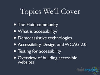Topics We’ll Cover
• The Fluid community
• What is accessibility?
• Demo: assistive technologies
• Accessibility, Design, and WCAG 2.0
• Testing for accessibility
• Overview of building accessible
  websites
 