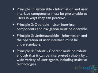 •   Principle 1: Perceivable - Information and user
    interface components must be presentable to
    users in ways they can perceive.
•   Principle 2: Operable - User interface
    components and navigation must be operable.
•   Principle 3: Understandable - Information and
    the operation of user interface must be
    understandable.
•   Principle 4: Robust - Content must be robust
    enough that it can be interpreted reliably by a
    wide variety of user agents, including assistive
    technologies.
 