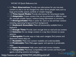 WCAG 2.0 Quick Reference List

    • 1.1 Text Alternatives: Provide text alternatives for any non-text
      content so that it can be changed into other forms people need, such as
      large print, braille, speech, symbols or simpler language.
    • 1.2 Time-based Media: Provide alternatives for time-based media.
    • 1.3 Adaptable: Create content that can be presented in different ways
      (for example simpler layout ) without losing information or structure.
    • 1.4 Distinguishable: Make it easier for users to see and hear content
      including separating foreground from background.
    • 2.1 Keyboard Accessible: Make all functionality available from a
      keyboard.
    • 2.2 Enough Time: Provide users enough time to read and use content.
    • 2.3 Seizures: Do not design content in a way that is known to cause
      seizures.
    • 2.4 Navigable: Provide ways to help users navigate, ﬁnd content and
      determine where they are.
    • 3.1 Readable: Make text content readable and understandable.
    • 3.2 Predictable: Make Web pages appear and operate in predictable
      ways.
    • 3.3 Input Assistance: Help users avoid and correct mistakes.
    • 4.1 Compatible: Maximize compatibility with current and future user
      agents, including assistive technologies.
http://www.w3.org/WAI/WCAG20/quickref/
 