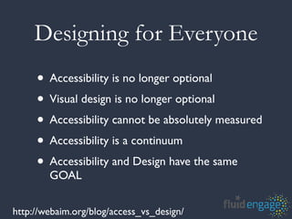 Designing for Everyone
     • Accessibility is no longer optional
     • Visual design is no longer optional
     • Accessibility cannot be absolutely measured
     • Accessibility is a continuum
     • Accessibility and Design have the same
        GOAL

http://webaim.org/blog/access_vs_design/
 
