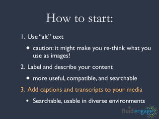 How to start:
1. Use “alt” text
  • caution: it might make you re-think what you
    use as images!
2. Label and describe your content
  • more useful, compatible, and searchable
3. Add captions and transcripts to your media
  • Searchable, usable in diverse environments
 