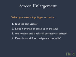 Screen Enlargement

When you make things bigger or resize...

1. Is all the text visible?
2. Does it overlap or break up in any way?
3. Are headers and labels still correctly associated?
4. Do columns shift or realign unexpectedly?
 