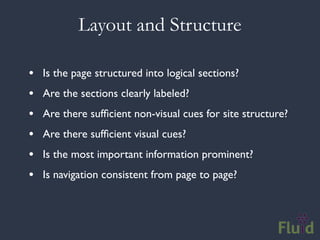 Layout and Structure

•   Is the page structured into logical sections?
•   Are the sections clearly labeled?
•   Are there sufﬁcient non-visual cues for site structure?
•   Are there sufﬁcient visual cues?
•   Is the most important information prominent?
•   Is navigation consistent from page to page?
 