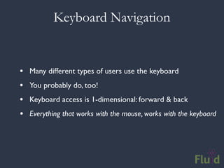 Keyboard Navigation


•   Many different types of users use the keyboard
•   You probably do, too!
•   Keyboard access is 1-dimensional: forward & back
•   Everything that works with the mouse, works with the keyboard
 