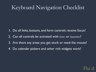 Keyboard Navigation Checklist


1. Do all links, buttons, and form controls receive focus?
2. Can all controls be activated with Enter or Spacebar?
3. Are there any areas you get stuck or need the mouse?
4. Do calendar pickers and other rich widgets work?
 
