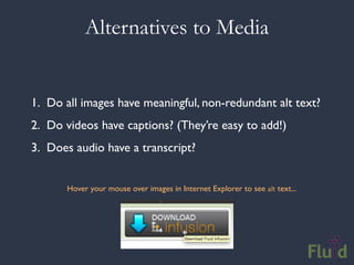 Alternatives to Media


1. Do all images have meaningful, non-redundant alt text?
2. Do videos have captions? (They’re easy to add!)
3. Does audio have a transcript?


       Hover your mouse over images in Internet Explorer to see alt text...
 