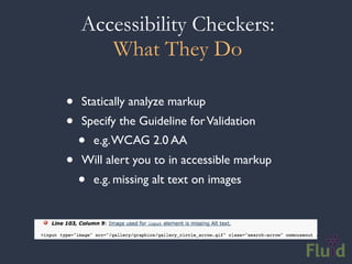 Accessibility Checkers:
       What They Do

•   Statically analyze markup
•   Specify the Guideline for Validation
    •   e.g. WCAG 2.0 AA
•   Will alert you to in accessible markup
    •   e.g. missing alt text on images
 