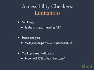 Accessibility Checkers:
         Limitations
•   No Magic
    •   Is the alt text meaning full?


•   Static analysis
    •   Will javascript make it inaccessible?


•   Markup based validation
    •   How will CSS affect the page?
 