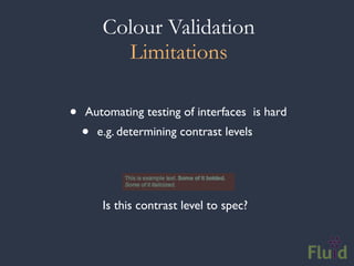 Colour Validation
           Limitations

•   Automating testing of interfaces is hard
    •   e.g. determining contrast levels




         Is this contrast level to spec?
 