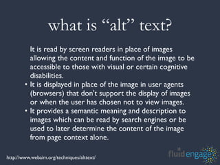 what is “alt” text?
          It is read by screen readers in place of images
          allowing the content and function of the image to be
          accessible to those with visual or certain cognitive
          disabilities.
        • It is displayed in place of the image in user agents
          (browsers) that don't support the display of images
          or when the user has chosen not to view images.
        • It provides a semantic meaning and description to
          images which can be read by search engines or be
          used to later determine the content of the image
          from page context alone.

http://www.webaim.org/techniques/alttext/
 