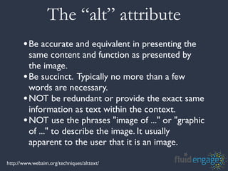 The “alt” attribute
       •Be accurate and equivalent in presenting the
        same content and function as presented by
        the image.
       •Be succinct. Typically no more than a few
        words are necessary.
       •NOT be redundant or provide the exact same
        information as text within the context.
       •NOT use the phrases "image of ..." or "graphic
        of ..." to describe the image. It usually
        apparent to the user that it is an image.

http://www.webaim.org/techniques/alttext/
 