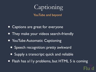 Captioning
               YouTube and beyond


• Captions are great for everyone
• They make your videos search-friendly
• YouTube Automatic Captioning
 • Speech recognition: pretty awkward
 • Supply a transcript: quick and reliable
• Flash has a11y problems, but HTML 5 is coming
 