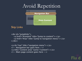 Avoid Repetition
                      Navigation Bar


                          Main Content


Skip Links

<div id="jumplinks">
  <a href="#content" title="Jump to content"></a>
  <a href="#nav" title="Jump to navigation menu"></a>
</div>

<a id="nav" title="navigation menu"></a>
<!-- Navigation bar goes here -->
<a title="content area" name="content"></a>
<!-- Main page content goes here -->
 