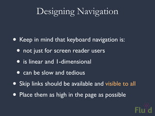 Designing Navigation


• Keep in mind that keyboard navigation is:
 • not just for screen reader users
 • is linear and 1-dimensional
 • can be slow and tedious
• Skip links should be available and visible to all
• Place them as high in the page as possible
 