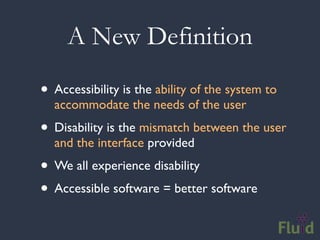 A New Definition

• Accessibility is the ability of the system to
  accommodate the needs of the user
• Disability is the mismatch between the user
  and the interface provided
• We all experience disability
• Accessible software = better software
 
