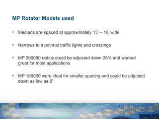 MP Rotator Models used
•

Medians are spaced at approximately 13’ – 16’ wide

•

Narrows to a point at traffic lights and crossings

•

MP 200090 radius could be adjusted down 25% and worked
great for most applications

•

MP 100090 were ideal for smaller spacing and could be adjusted
down as low as 8’

 