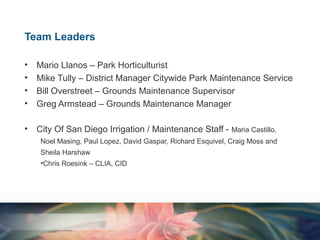 Team Leaders
•
•
•
•

Mario Llanos – Park Horticulturist
Mike Tully – District Manager Citywide Park Maintenance Service
Bill Overstreet – Grounds Maintenance Supervisor
Greg Armstead – Grounds Maintenance Manager

•

City Of San Diego Irrigation / Maintenance Staff - Maria Castillo,
Noel Masing, Paul Lopez, David Gaspar, Richard Esquivel, Craig Moss and
Sheila Harshaw
•Chris Roesink – CLIA, CID

 