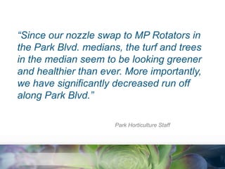 “Since our nozzle swap to MP Rotators in
the Park Blvd. medians, the turf and trees
in the median seem to be looking greener
and healthier than ever. More importantly,
we have significantly decreased run off
along Park Blvd.”
Park Horticulture Staff

 