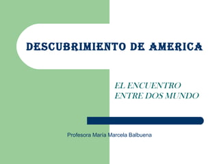 DESCUBRIMIENTO DE AMERICA
EL ENCUENTRO
ENTRE DOS MUNDO
Profesora María Marcela Balbuena
 
