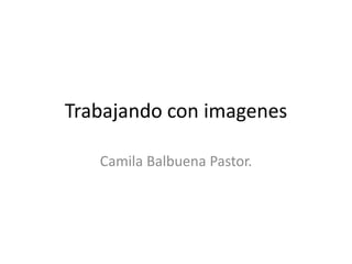 Trabajando con imagenes
Camila Balbuena Pastor.
 
