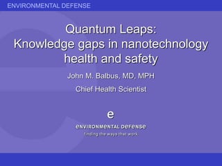 ENVIRONMENTAL DEFENSE
Quantum Leaps:
Knowledge gaps in nanotechnology
health and safety
John M. Balbus, MD, MPH
Chief Health Scientist
 
