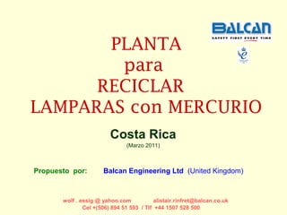 PLANTA
        para
      RECICLAR
LAMPARAS con MERCURIO
                         Costa Rica
                               (Marzo 2011)



Propuesto por:        Balcan Engineering Ltd (United Kingdom)



       wolf . essig @ yahoo.com            alistair.rinfret@balcan.co.uk
               Cel +(506) 894 51 593 / Tlf +44 1507 528 500
 