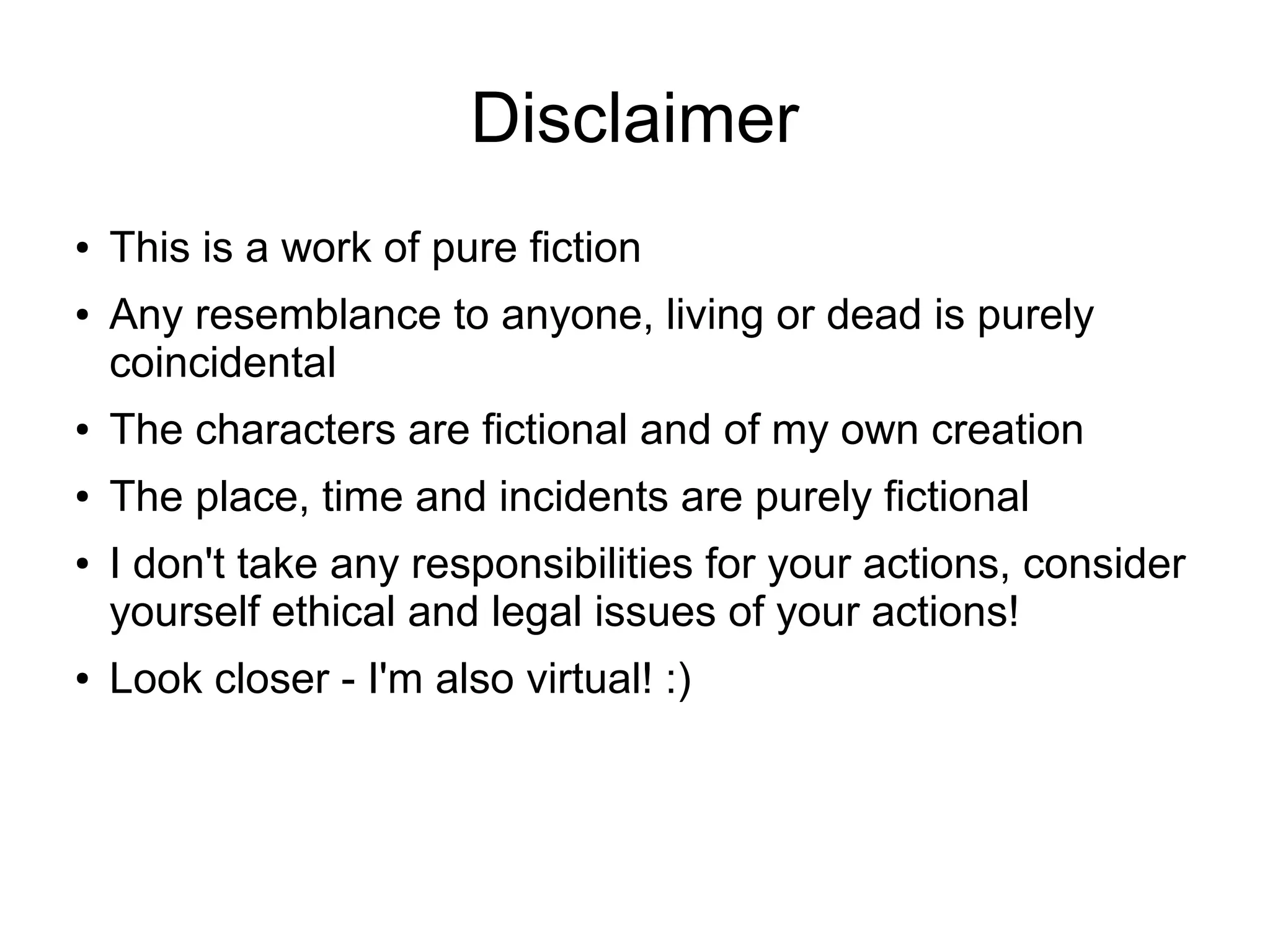 Disclaimer
● This is a work of pure fiction
● Any resemblance to anyone, living or dead is purely
coincidental
● The characters are fictional and of my own creation
● The place, time and incidents are purely fictional
● I don't take any responsibilities for your actions, consider
yourself ethical and legal issues of your actions!
● Look closer - I'm also virtual! :)
 