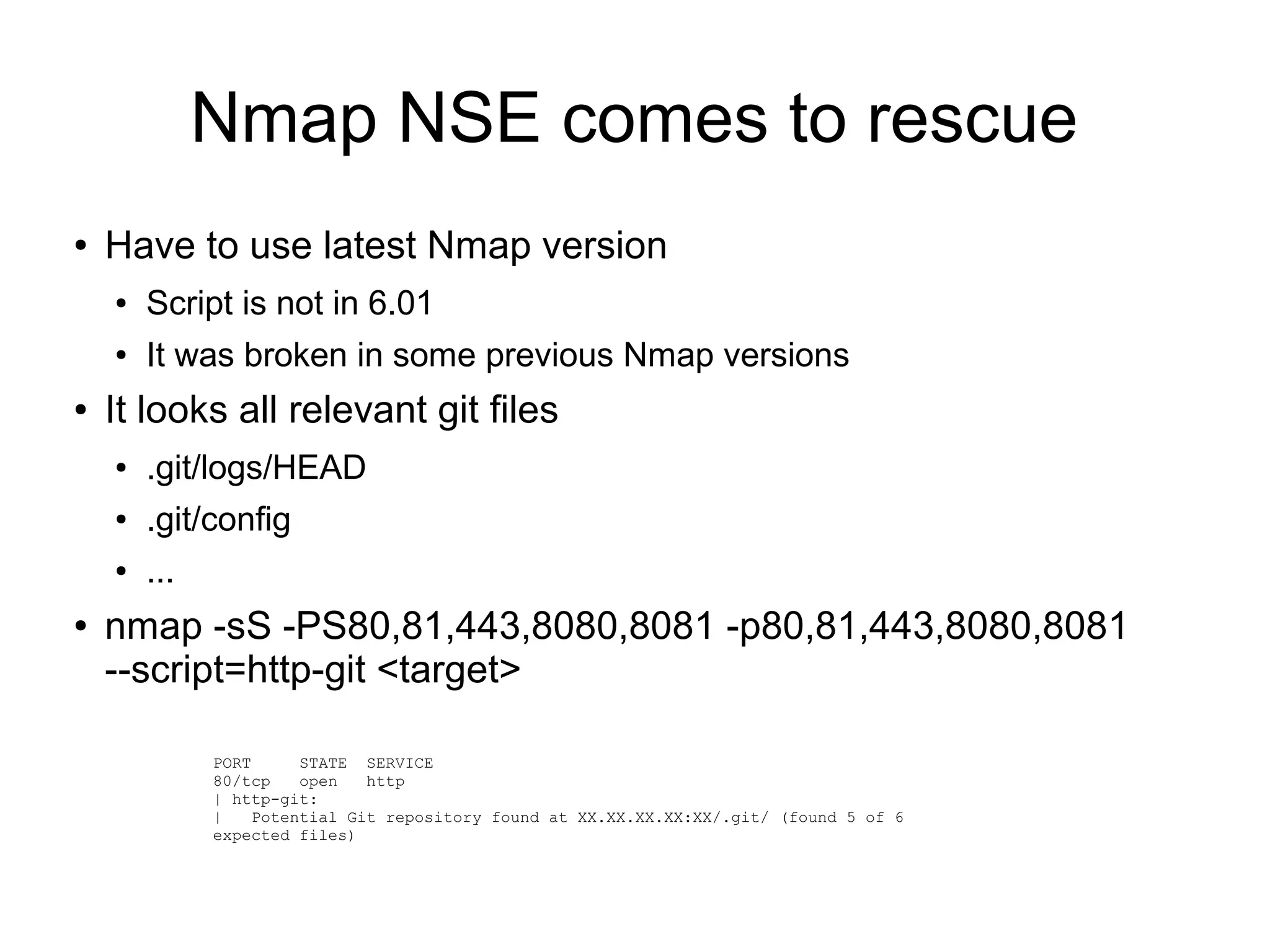 Nmap NSE comes to rescue
● Have to use latest Nmap version
● Script is not in 6.01
● It was broken in some previous Nmap versions
● It looks all relevant git files
● .git/logs/HEAD
● .git/config
● ...
● nmap -sS -PS80,81,443,8080,8081 -p80,81,443,8080,8081
--script=http-git <target>
PORT STATE SERVICE
80/tcp open http
| http-git:
| Potential Git repository found at XX.XX.XX.XX:XX/.git/ (found 5 of 6
expected files)
 
