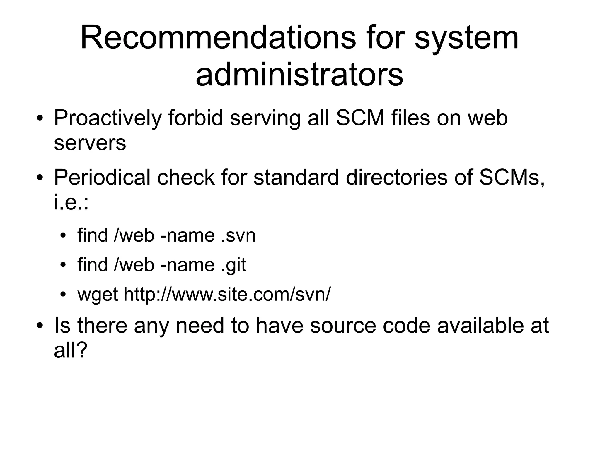 Recommendations for system
administrators
● Proactively forbid serving all SCM files on web
servers
● Periodical check for standard directories of SCMs,
i.e.:
● find /web -name .svn
● find /web -name .git
● wget http://www.site.com/svn/
● Is there any need to have source code available at
all?
 