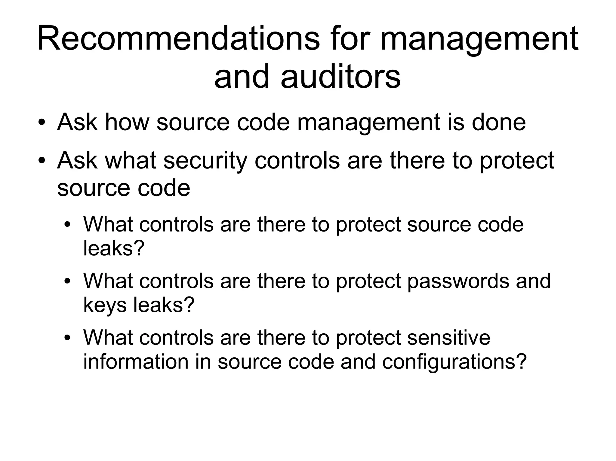 Recommendations for management
and auditors
● Ask how source code management is done
● Ask what security controls are there to protect
source code
● What controls are there to protect source code
leaks?
● What controls are there to protect passwords and
keys leaks?
● What controls are there to protect sensitive
information in source code and configurations?
 