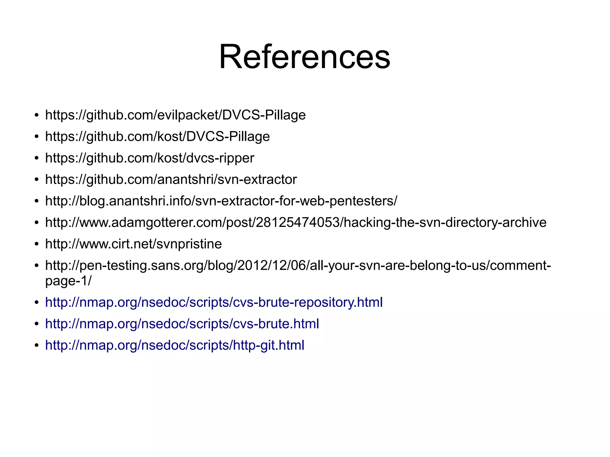 References
● https://github.com/evilpacket/DVCS-Pillage
● https://github.com/kost/DVCS-Pillage
● https://github.com/kost/dvcs-ripper
● https://github.com/anantshri/svn-extractor
● http://blog.anantshri.info/svn-extractor-for-web-pentesters/
● http://www.adamgotterer.com/post/28125474053/hacking-the-svn-directory-archive
● http://www.cirt.net/svnpristine
● http://pen-testing.sans.org/blog/2012/12/06/all-your-svn-are-belong-to-us/comment-
page-1/
● http://nmap.org/nsedoc/scripts/cvs-brute-repository.html
● http://nmap.org/nsedoc/scripts/cvs-brute.html
● http://nmap.org/nsedoc/scripts/http-git.html
 