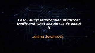 Case Study: interception of torrent 
traffic and what should we do about 
it 
Jelena Jovanović 
 