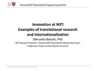 Harvard-MIT Biomedical Engineering Center




                   Innovation at MIT:
The Center,
What is     Examples of translational research
unique
about it?
- Education
                and internationalization
- Research                                      Mercedes Balcells, PhD
- Industry
- International Research
            MIT                       Scientist, Harvard-MIT Biomedical Engineering Center
                                     Professora Titular, Institut Químic de Sarrià




77 Massachusetts Avenue E25-438 | Cambridge MA 02139 USA
                                                                                             1
 