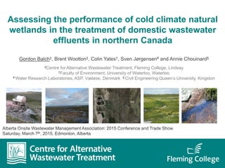 Assessing the performance of cold climate natural
wetlands in the treatment of domestic wastewater
effluents in northern Canada
Gordon Balch‡, Brent Wootton‡, Colin Yates†, Sven Jørgensen¥ and Annie Chouinard§
‡Centre for Alternative Wastewater Treatment, Fleming College, Lindsay
†Faculty of Environment, University of Waterloo, Waterloo
¥ Water Research Laboratories, ASP, Væløse, Denmark § Civil Engineering Queen’s University, Kingston
 