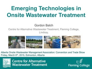 Emerging Technologies in
Onsite Wastewater Treatment
Gordon Balch
Centre for Alternative Wastewater Treatment, Fleming College,
Lindsay,
Alberta Onsite Wastewater Management Association: Convention and Trade Show
Friday, March 6th, 2015, Edmonton, Alberta
 