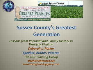 Sussex County’s Greatest
           Generation
Lessons from Personal and Family History in
             Waverly Virginia
            Deborah L. Parker
         Speaker, Author, Veteran
          The DPJ Training Group
           dlparker6@verizon.net
         www.thedpjtraininggroup.com
 