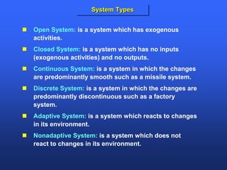  Open System: is a system which has exogenous
activities.
 Closed System: is a system which has no inputs
(exogenous activities) and no outputs.
 Continuous System: is a system in which the changes
are predominantly smooth such as a missile system.
 Discrete System: is a system in which the changes are
predominantly discontinuous such as a factory
system.
 Adaptive System: is a system which reacts to changes
in its environment.
 Nonadaptive System: is a system which does not
react to changes in its environment.
System Types
 