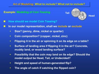 Art of Modeling: What to include? What not to include?
 How should we model Coin Tossing?
 In our model representation, shall we include or exclude
 Size? (penny, dime, nickel or quarter)
 Coin composition? (copper, nickel, zinc)
 Flipping it in the air or spinning it on its edge on a table?
 Surface of landing area if flipping it in the air? Concrete,
muddy land, or wood landing surface?
 Possibility that the coin may land on its edge? Should the
model output be Head, Tail, or Undecided?
 Height and speed of human-generated flip?
 The angle of catch if catching the flipped coin?
Tail
Head
Example: Modeling of Coin Tossing
 