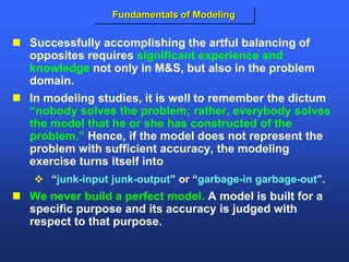 Fundamentals of Modeling
 Successfully accomplishing the artful balancing of
opposites requires significant experience and
knowledge not only in M&S, but also in the problem
domain.
 In modeling studies, it is well to remember the dictum
“nobody solves the problem; rather, everybody solves
the model that he or she has constructed of the
problem.” Hence, if the model does not represent the
problem with sufficient accuracy, the modeling
exercise turns itself into
 “junk-input junk-output” or “garbage-in garbage-out”.
 We never build a perfect model. A model is built for a
specific purpose and its accuracy is judged with
respect to that purpose.
 