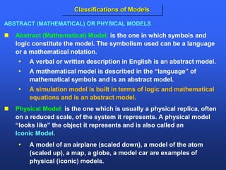  Abstract (Mathematical) Model: is the one in which symbols and
logic constitute the model. The symbolism used can be a language
or a mathematical notation.
 A verbal or written description in English is an abstract model.
 A mathematical model is described in the “language” of
mathematical symbols and is an abstract model.
 A simulation model is built in terms of logic and mathematical
equations and is an abstract model.
 Physical Model: is the one which is usually a physical replica, often
on a reduced scale, of the system it represents. A physical model
“looks like” the object it represents and is also called an
Iconic Model.
 A model of an airplane (scaled down), a model of the atom
(scaled up), a map, a globe, a model car are examples of
physical (iconic) models.
ABSTRACT (MATHEMATICAL) OR PHYSICAL MODELS
Classifications of Models
 