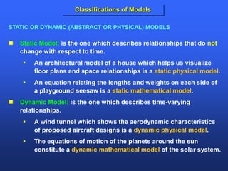  Static Model: is the one which describes relationships that do not
change with respect to time.
 An architectural model of a house which helps us visualize
floor plans and space relationships is a static physical model.
 An equation relating the lengths and weights on each side of
a playground seesaw is a static mathematical model.
 Dynamic Model: is the one which describes time-varying
relationships.
 A wind tunnel which shows the aerodynamic characteristics
of proposed aircraft designs is a dynamic physical model.
 The equations of motion of the planets around the sun
constitute a dynamic mathematical model of the solar system.
STATIC OR DYNAMIC (ABSTRACT OR PHYSICAL) MODELS
Classifications of Models
 