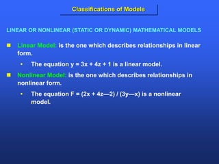  Linear Model: is the one which describes relationships in linear
form.
 The equation y = 3x + 4z + 1 is a linear model.
 Nonlinear Model: is the one which describes relationships in
nonlinear form.
 The equation F = (2x + 4z—2) / (3y—x) is a nonlinear
model.
LINEAR OR NONLINEAR (STATIC OR DYNAMIC) MATHEMATICAL MODELS
Classifications of Models
 