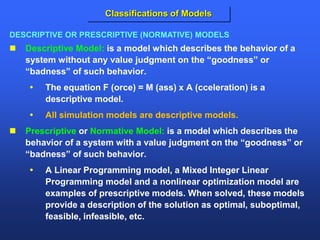  Descriptive Model: is a model which describes the behavior of a
system without any value judgment on the “goodness” or
“badness” of such behavior.
 The equation F (orce) = M (ass) x A (cceleration) is a
descriptive model.
 All simulation models are descriptive models.
 Prescriptive or Normative Model: is a model which describes the
behavior of a system with a value judgment on the “goodness” or
“badness” of such behavior.
 A Linear Programming model, a Mixed Integer Linear
Programming model and a nonlinear optimization model are
examples of prescriptive models. When solved, these models
provide a description of the solution as optimal, suboptimal,
feasible, infeasible, etc.
DESCRIPTIVE OR PRESCRIPTIVE (NORMATIVE) MODELS
Classifications of Models
 